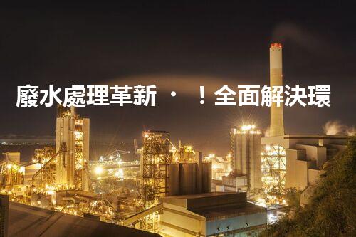 廢水處理革新！全面解決環(huán)境難題，保護地球家園，你知道嗎？